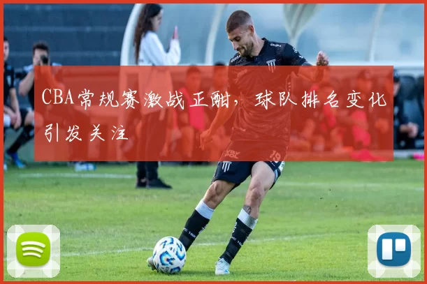 CBA常规赛激战正酣,球队排名变化引发关注