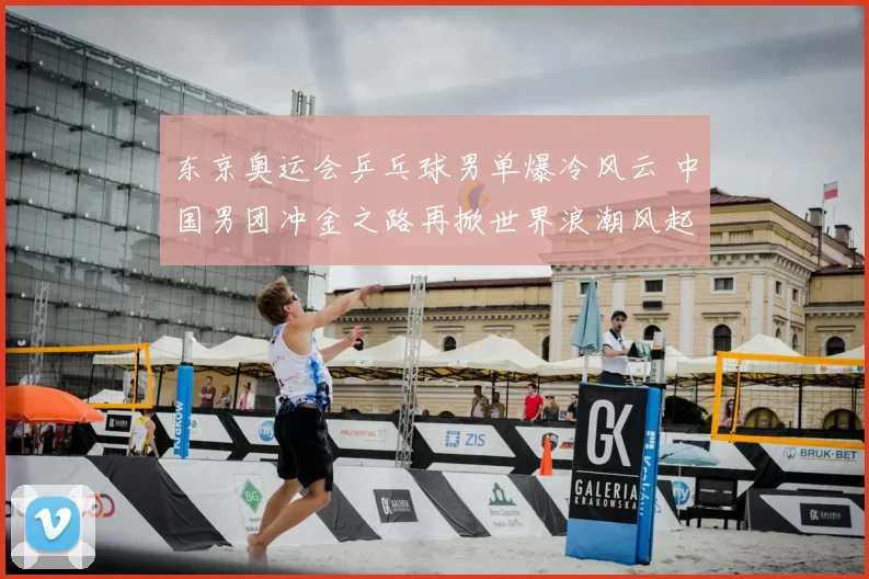 东京奥运会乒乓球男单爆冷风云 中国男团冲金之路再掀世界浪潮风起